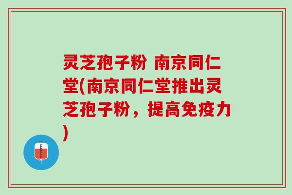 灵芝孢子粉 南京同仁堂(南京同仁堂推出灵芝孢子粉，提高免疫力)