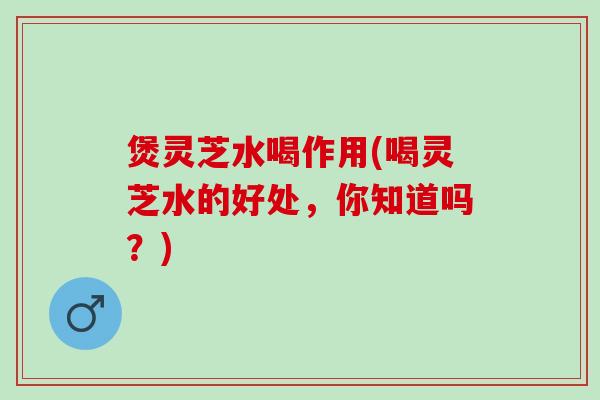 煲灵芝水喝作用(喝灵芝水的好处，你知道吗？)