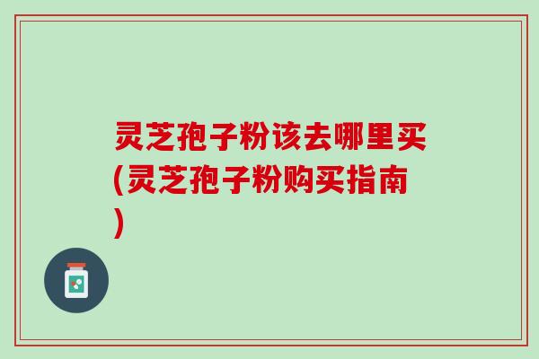 灵芝孢子粉该去哪里买(灵芝孢子粉购买指南) 灵芝孢子粉该去哪里买(灵芝孢子粉购买指南)