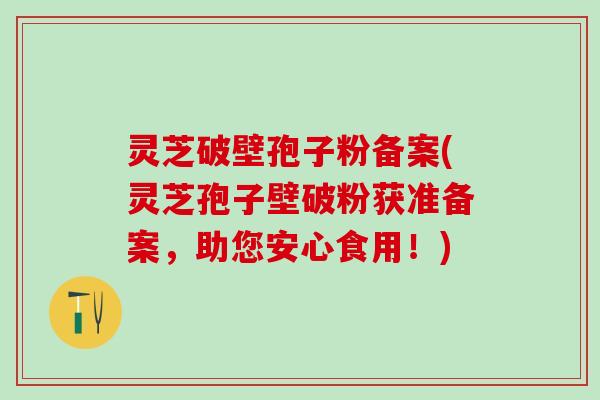 灵芝破壁孢子粉备案(灵芝孢子壁破粉获准备案，助您安心食用！)