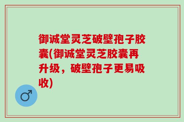 御诚堂灵芝破壁孢子胶囊(御诚堂灵芝胶囊再升级，破壁孢子更易吸收)