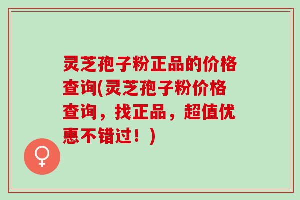 灵芝孢子粉正品的价格查询(灵芝孢子粉价格查询，找正品，超值优惠不错过！)