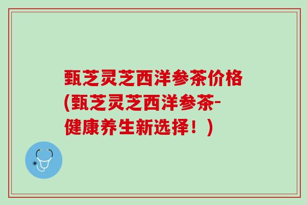 甄芝灵芝西洋参茶价格(甄芝灵芝西洋参茶-健康养生新选择!) 甄芝灵芝西洋参茶价格(甄芝灵芝西洋参茶-健康养生新选择!)