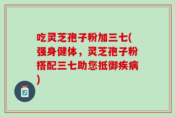 吃灵芝孢子粉加三七(强身健体，灵芝孢子粉搭配三七助您抵御疾病)