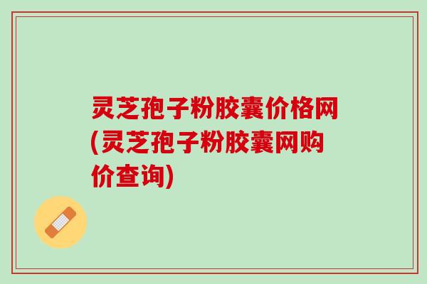灵芝孢子粉胶囊价格网(灵芝孢子粉胶囊网购价查询)