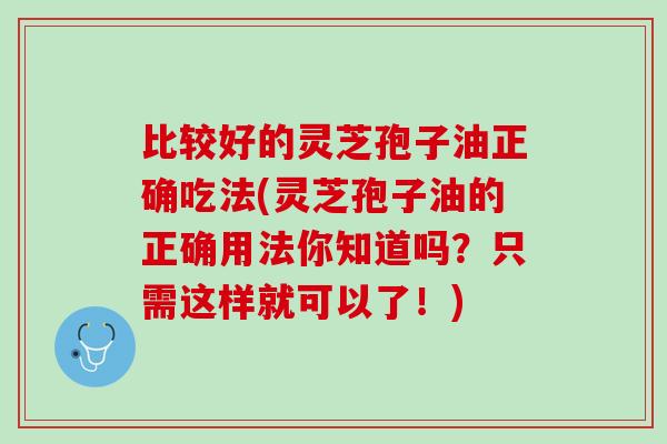 比较好的灵芝孢子油正确吃法(灵芝孢子油的正确用法你知道吗？只需这样就可以了！)
