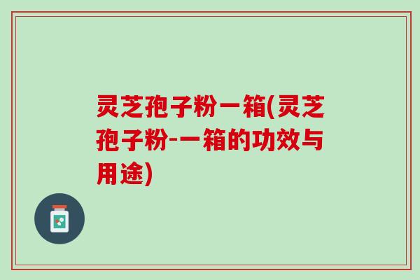 灵芝孢子粉一箱(灵芝孢子粉-一箱的功效与用途)