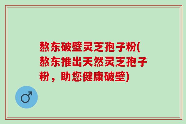 熬东破壁灵芝孢子粉(熬东推出天然灵芝孢子粉，助您健康破壁)