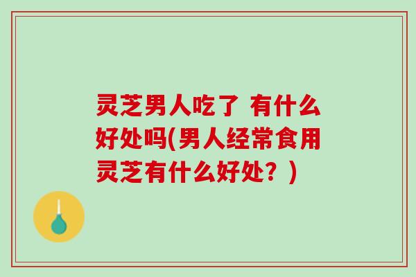 灵芝男人吃了 有什么好处吗(男人经常食用灵芝有什么好处？)