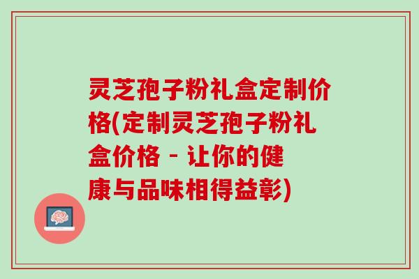 灵芝孢子粉礼盒定制价格(定制灵芝孢子粉礼盒价格 - 让你的健康与品味相得益彰)