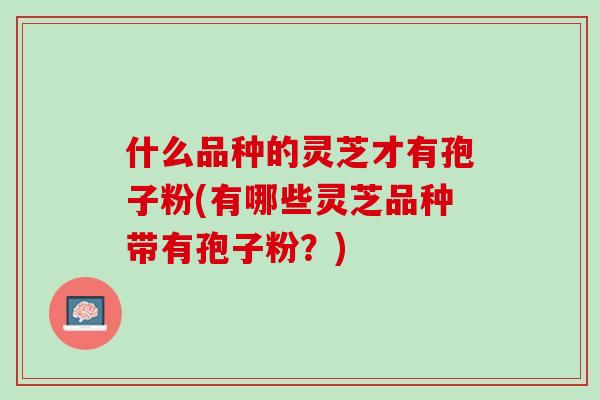 什么品种的灵芝才有孢子粉(有哪些灵芝品种带有孢子粉?) 什么品种的灵芝才有孢子粉(有哪些灵芝品种带有孢子粉?)
