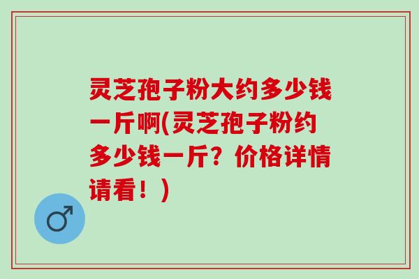 灵芝孢子粉大约多少钱一斤啊(灵芝孢子粉约多少钱一斤？价格详情请看！)