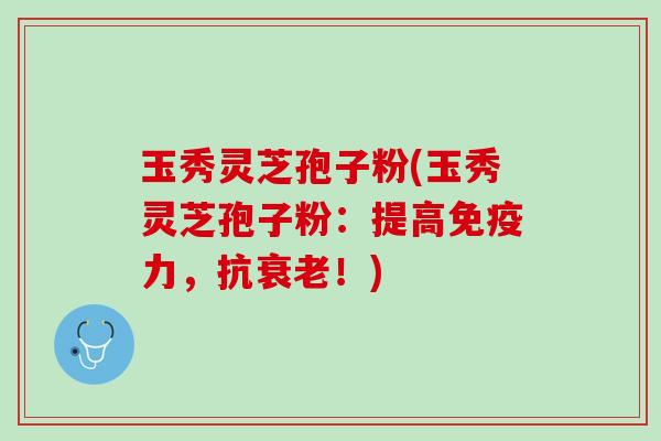 玉秀灵芝孢子粉(玉秀灵芝孢子粉：提高免疫力，抗衰老！)