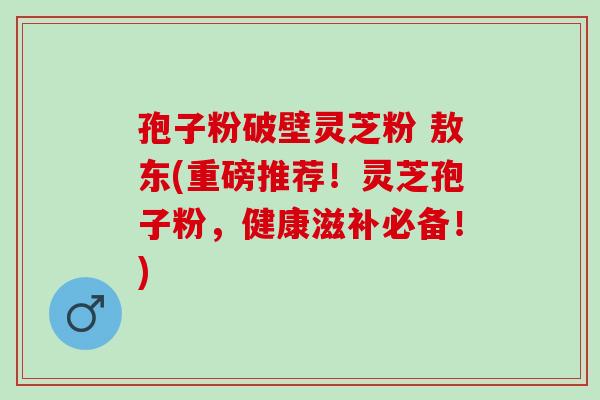 孢子粉破壁灵芝粉 敖东(重磅推荐!灵芝孢子粉,健康滋补必备!) 孢子粉破壁灵芝粉 敖东(重磅推荐!灵芝孢子粉,健康滋补必备!)