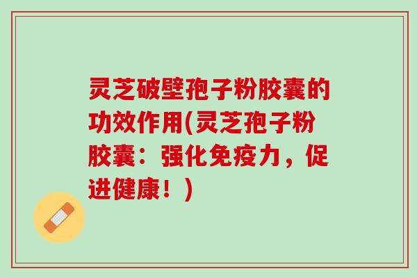 灵芝破壁孢子粉胶囊的功效作用(灵芝孢子粉胶囊：强化免疫力，促进健康！)