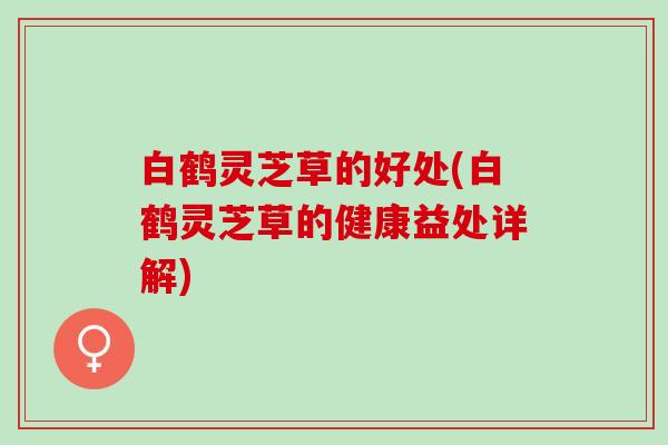 白鹤灵芝草的好处(白鹤灵芝草的健康益处详解)