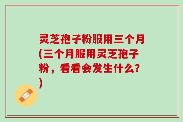 灵芝孢子粉服用三个月(三个月服用灵芝孢子粉，看看会发生什么？)