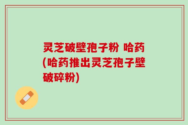 灵芝破壁孢子粉 哈药(哈药推出灵芝孢子壁破碎粉)