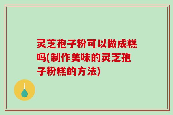 灵芝孢子粉可以做成糕吗(制作美味的灵芝孢子粉糕的方法)