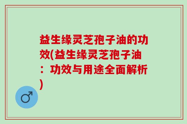 益生缘灵芝孢子油的功效(益生缘灵芝孢子油：功效与用途全面解析)