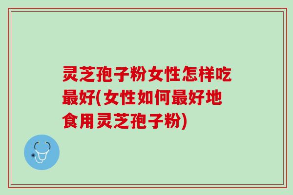 灵芝孢子粉女性怎样吃最好(女性如何最好地食用灵芝孢子粉)