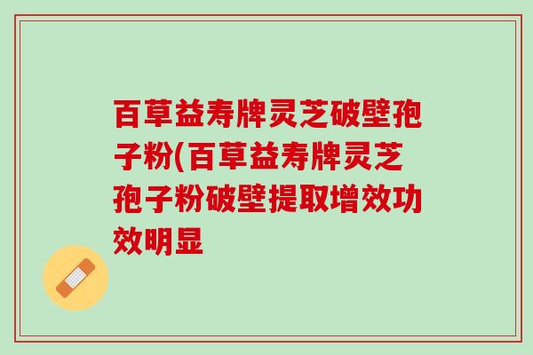 百草益寿牌灵芝破壁孢子粉(百草益寿牌灵芝孢子粉破壁提取增效功效明显