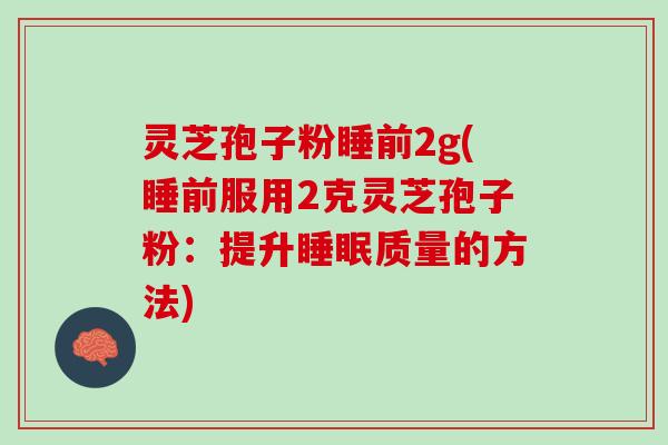 灵芝孢子粉睡前2g(睡前服用2克灵芝孢子粉:提升质量的方法) 灵芝孢子粉睡前2g(睡前服用2克灵芝孢子粉:提升质量的方法)
