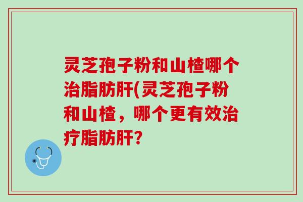 灵芝孢子粉和山楂哪个治脂肪肝(灵芝孢子粉和山楂，哪个更有效治疗脂肪肝？