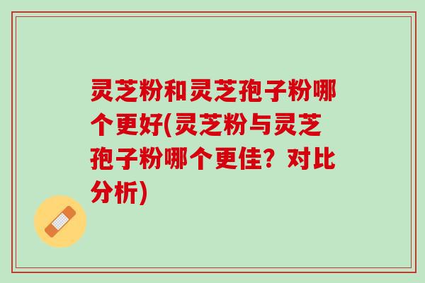 灵芝粉和灵芝孢子粉哪个更好(灵芝粉与灵芝孢子粉哪个更佳？对比分析)