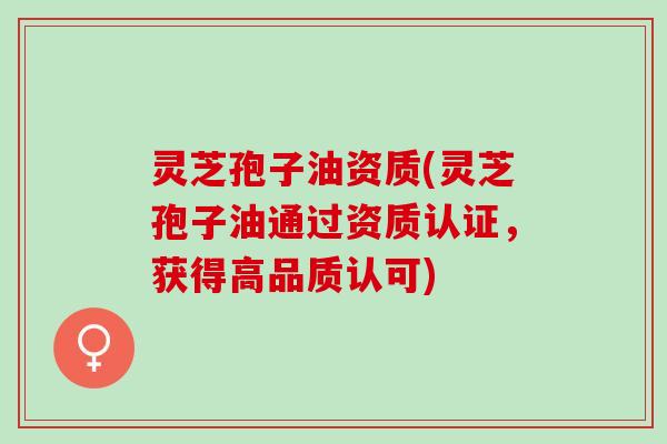 灵芝孢子油资质(灵芝孢子油通过资质认证，获得高品质认可)