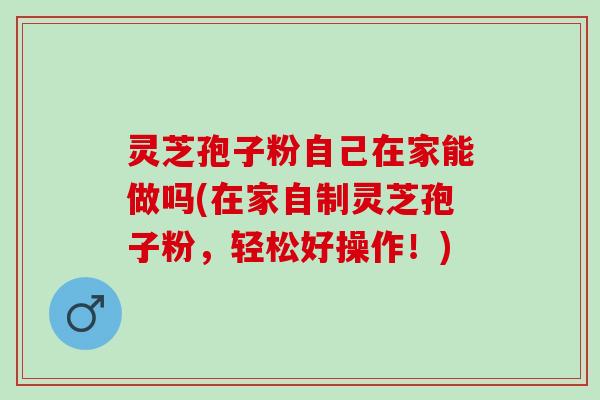 灵芝孢子粉自己在家能做吗(在家自制灵芝孢子粉，轻松好操作！)