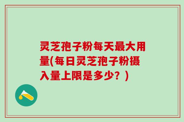 灵芝孢子粉每天最大用量(每日灵芝孢子粉摄入量上限是多少？)
