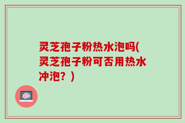 灵芝孢子粉热水泡吗(灵芝孢子粉可否用热水冲泡？)