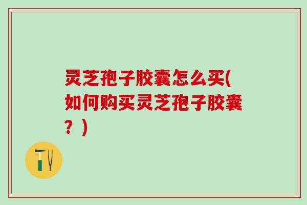 灵芝孢子胶囊怎么买(如何购买灵芝孢子胶囊？)