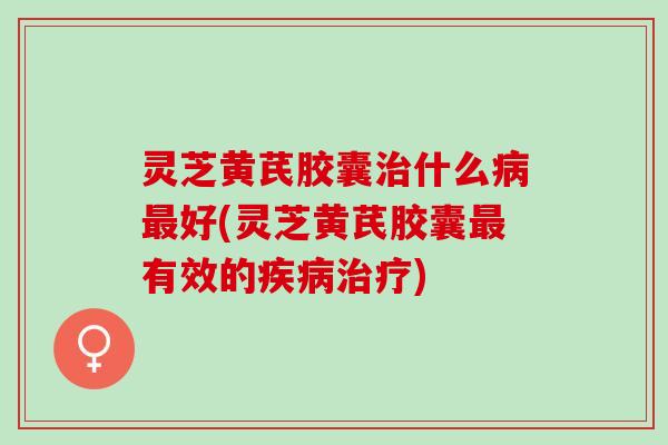 灵芝黄芪胶囊治什么病最好(灵芝黄芪胶囊最有效的疾病治疗)