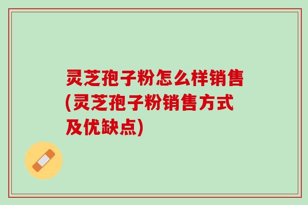 灵芝孢子粉怎么样销售(灵芝孢子粉销售方式及优缺点)