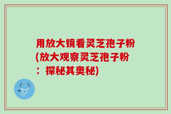 用放大镜看灵芝孢子粉(放大观察灵芝孢子粉：探秘其奥秘)