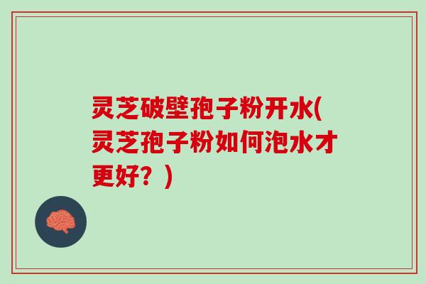 灵芝破壁孢子粉开水(灵芝孢子粉如何泡水才更好？)