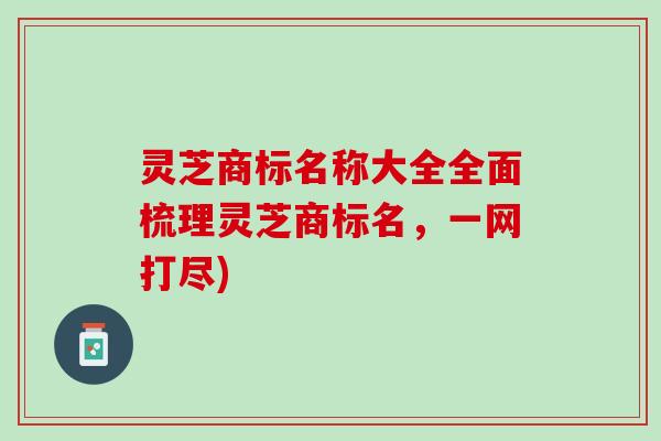 灵芝商标名称大全全面梳理灵芝商标名，一网打尽)