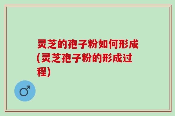 灵芝的孢子粉如何形成(灵芝孢子粉的形成过程)