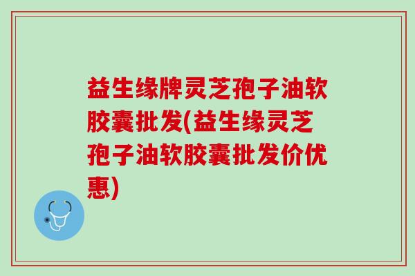 益生缘牌灵芝孢子油软胶囊批发(益生缘灵芝孢子油软胶囊批发价优惠)