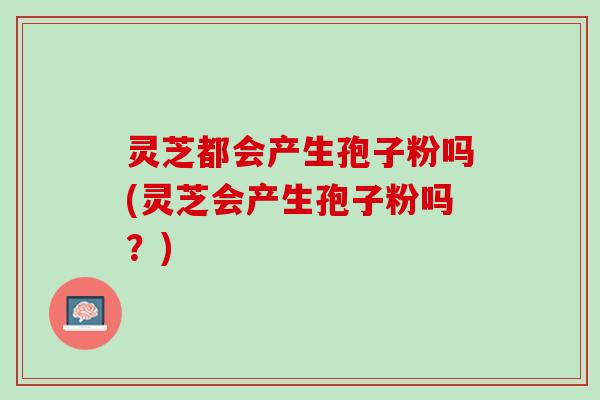 灵芝都会产生孢子粉吗(灵芝会产生孢子粉吗？)
