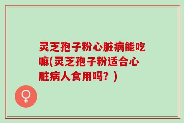 灵芝孢子粉心脏病能吃嘛(灵芝孢子粉适合心脏病人食用吗？)