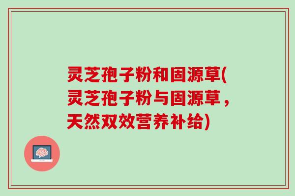 灵芝孢子粉和固源草(灵芝孢子粉与固源草，天然双效营养补给)
