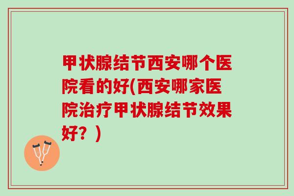 结节西安哪个医院看的好(西安哪家医院结节效果好？)