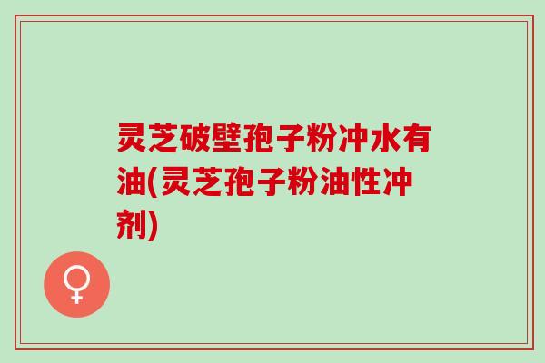 灵芝破壁孢子粉冲水有油(灵芝孢子粉油性冲剂)