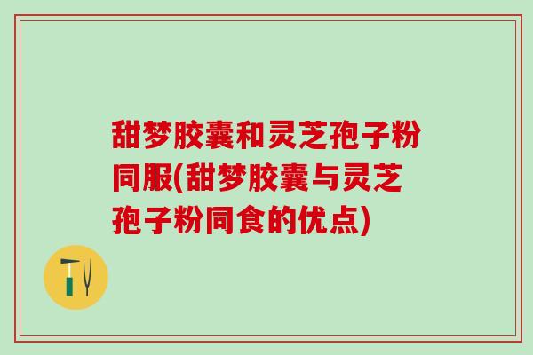 甜梦胶囊和灵芝孢子粉同服(甜梦胶囊与灵芝孢子粉同食的优点)