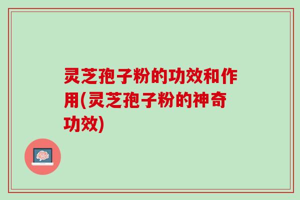灵芝孢子粉的功效和作用(灵芝孢子粉的神奇功效)