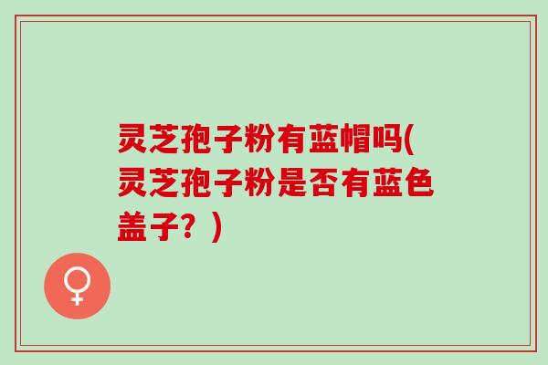 灵芝孢子粉有蓝帽吗(灵芝孢子粉是否有蓝色盖子？)
