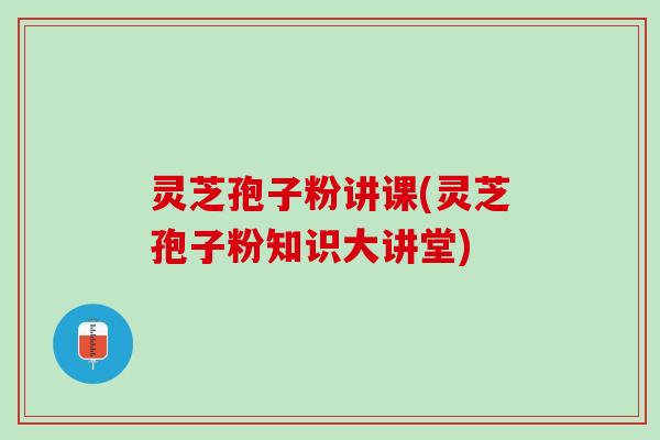 灵芝孢子粉讲课(灵芝孢子粉知识大讲堂)